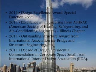 • 2011 • Design Excellence Award: Special
Function Room.
• 2011 • Excellence in Engineering from ASHRAE
(American Society of Heating, Refrigerating, and
Air-Conditioning Engineers) - Illinois Chapter.
• 2011 • Outstanding Structure Award from
International Association for Bridge and
Structural Engineering.
• 2011 • Decade of Design, Presidential
Commendation in Corporate Space Small from
International Interior Design Association (IIDA).
 