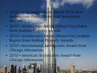 • 2010 • Arab Achievement Award 2010: Best
Architecture Project from Arab Investment
Summit.
• 2010 • Architecture Award (Mixed Use) Dubai
from Arabian Property Awards.
• 2010 • Architecture Award (Mixed Use) Arabian
Region from Arabian Property Awards.
• 2010 • International Architecture Award from
Chicago Athenaeum.
• 2010 • American Architecture Award from
Chicago Athenaeum.
 