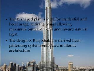 • The Y-shaped plan is ideal for residential and
hotel usage, with the wings allowing
maximum outward views and inward natural
light.
• The design of Burj Khalifa is derived from
patterning systems embodied in Islamic
architecture
 