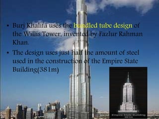 • Burj Khalifa uses the bundled tube design of
the Willis Tower, invented by Fazlur Rahman
Khan.
• The design uses just half the amount of steel
used in the construction of the Empire State
Building(381m)
 