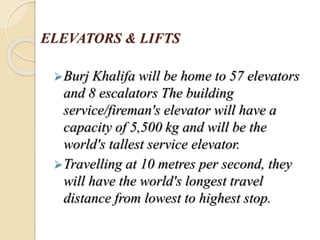 ELEVATORS & LIFTS
Burj Khalifa will be home to 57 elevators
and 8 escalators The building
service/fireman's elevator will have a
capacity of 5,500 kg and will be the
world's tallest service elevator.
Travelling at 10 metres per second, they
will have the world's longest travel
distance from lowest to highest stop.
 