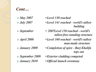 Cont…
 May 2007 =Level 130 reached
 July 2007 =Level 141 reached - world's tallest
building
 September = 2007Level 150 reached - world's
tallest free-standing structure
 April 2008 =Level 160 reached - world's tallest
man-made structure
 January 2009 =Completion of spire - Burj Khalifa
tops out
 September 2009 =Exterior cladding competed
 January 2010 =Official launch ceremony
 