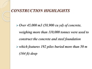 CONSTRUCTION HIGHLIGHTS
 Over 45,000 m3 (58,900 cu yd) of concrete,
weighing more than 110,000 tonnes were used to
construct the concrete and steel foundation
 which features 192 piles buried more than 50 m
(164 ft) deep
 