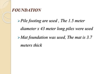 FOUNDATION
Pile footing are used , The 1.5 meter
diameter x 43 meter long piles were used
Mat foundation was used, The mat is 3.7
meters thick
 