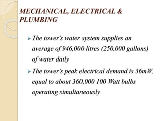 MECHANICAL, ELECTRICAL &
PLUMBING
The tower's water system supplies an
average of 946,000 litres (250,000 gallons)
of water daily
The tower's peak electrical demand is 36mW,
equal to about 360,000 100 Watt bulbs
operating simultaneously
 