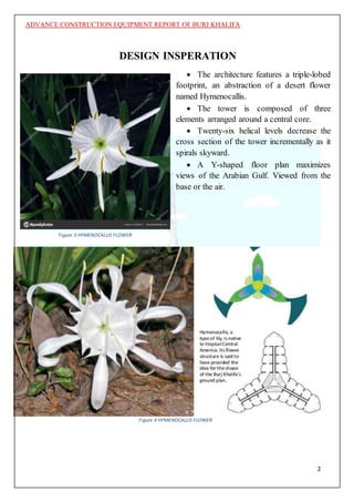 ADVANCE CONSTRUCTION EQUIPMENT REPORT OF BURJ KHALIFA
2
DESIGN INSPERATION
 The architecture features a triple-lobed
footprint, an abstraction of a desert flower
named Hymenocallis.
 The tower is composed of three
elements arranged around a central core.
 Twenty-six helical levels decrease the
cross section of the tower incrementally as it
spirals skyward.
 A Y-shaped floor plan maximizes
views of the Arabian Gulf. Viewed from the
base or the air.
Figure 4 HYMENOCALLIS FLOWER
Figure 3 HYMENOCALLIS FLOWER
 