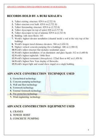 ADVANCE CONSTRUCTION EQUIPMENT REPORT OF BURJ KHALIFA
3
RECORDS HOLD BY A BURJ KHALIFA
1. Tallest existing structure: 829.8 m (2,722 ft)
2. Tallest structure ever built: 829.8 m (2,722 ft)
3. Tallest freestanding structure: 829.8 m (2,722 ft)
4. Tallest skyscraper (to top of spire): 828 m (2,717 ft)
5. Tallest skyscraper to top of antenna: 829.8 m (2,722 ft)
6. Building with most floors: 163
7. World's highest elevator installation (situated inside a rod at the very top of the
building)
8. World's longest travel distance elevators: 504 m (1,654 ft)
9. Highest vertical concrete pumping (for a building): 606 m (1,988 ft)
10.World's tallest structure that includes residential space
11.World's highest installation of an aluminium and glass façade: 512 m (1,680 ft)
12.World's highest nightclub: 144th floor
13.World's highest restaurant (Atmosphere): 122nd floor at 442 m (1,450 ft)
14.World's highest New Year display of fireworks.
15.World's largest light and sound show staged on a single building.
ADVANCE CONSTRUCTION TECHNIQUE USED
1. Geotechnical technology
2. Concrete pumping technology
3. Wall and floor technology
4. Formwork technology
5. External formwork technology
6. Fire protection technology
7. Wind engineering technology
ADVANCE CONSTRUCTION EQUIPMENT USED
1. CRANES
2. TOWER HOIST
3. CONCRETE PUMPING
 