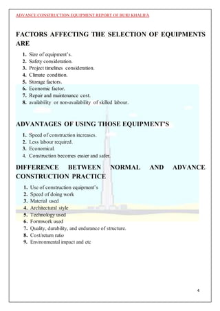 ADVANCE CONSTRUCTION EQUIPMENT REPORT OF BURJ KHALIFA
4
FACTORS AFFECTING THE SELECTION OF EQUIPMENTS
ARE
1. Size of equipment’s.
2. Safety consideration.
3. Project timelines consideration.
4. Climate condition.
5. Storage factors.
6. Economic factor.
7. Repair and maintenance cost.
8. availability or non-availability of skilled labour.
ADVANTAGES OF USING THOSE EQUIPMENT’S
1. Speed of construction increases.
2. Less labour required.
3. Economical.
4. Construction becomes easier and safer.
DIFFERENCE BETWEEN NORMAL AND ADVANCE
CONSTRUCTION PRACTICE
1. Use of construction equipment’s
2. Speed of doing work
3. Material used
4. Architectural style
5. Technology used
6. Formwork used
7. Quality, durability, and endurance of structure.
8. Cost/return ratio
9. Environmental impact and etc
 