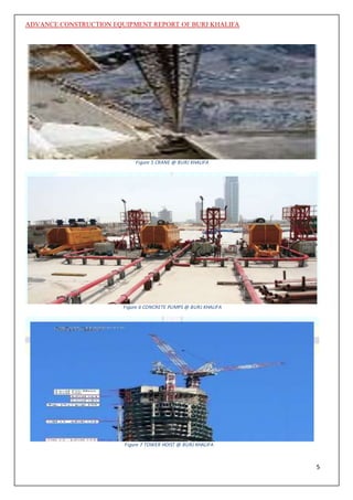 ADVANCE CONSTRUCTION EQUIPMENT REPORT OF BURJ KHALIFA
5
Figure 5 CRANE @ BURJ KHALIFA
Figure 6 CONCRETE PUMPS @ BURJ KHALIFA
Figure 7 TOWER HOIST @ BURJ KHALIFA
 