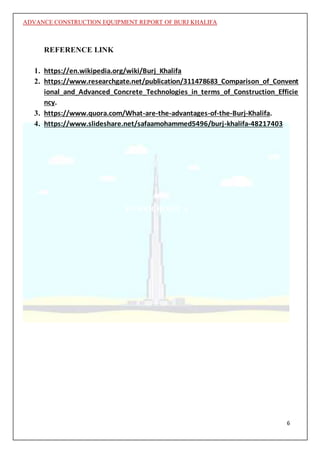 ADVANCE CONSTRUCTION EQUIPMENT REPORT OF BURJ KHALIFA
6
REFERENCE LINK
1. https://en.wikipedia.org/wiki/Burj_Khalifa
2. https://www.researchgate.net/publication/311478683_Comparison_of_Convent
ional_and_Advanced_Concrete_Technologies_in_terms_of_Construction_Efficie
ncy.
3. https://www.quora.com/What-are-the-advantages-of-the-Burj-Khalifa.
4. https://www.slideshare.net/safaamohammed5496/burj-khalifa-48217403
TOWER HOIST A
 