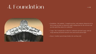 4. Foundation
Foundation : The modular, Y-shaped structure, with setbacks along each of its
three wings provides an inherently stable configuration for the structure and
provides good floor plates for residential.
Usage : The Y-shaped plan is ideal for residential and hotel usage, with the
wings allowing maximum outward views and inward natural light.
Nature : Gradient spiral design hinders the swirling wind .
 