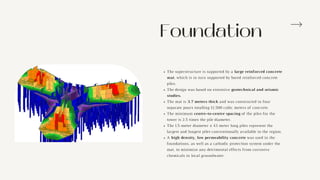 Foundation
The superstructure is supported by a large reinforced concrete
mat, which is in turn supported by bored reinforced concrete
piles.
The design was based on extensive geotechnical and seismic
studies.
The mat is 3.7 meters thick and was constructed in four
separate pours totalling 12,500 cubic meters of concrete.
The minimum centre-to-centre spacing of the piles for the
tower is 2.5 times the pile diameter.
The 1.5-meter diameter x 43 meter long piles represent the
largest and longest piles conventionally available in the region.
A high density, low permeability concrete was used in the
foundations, as well as a cathodic protection system under the
mat, to minimize any detrimental effects from corrosive
chemicals in local groundwater.
 