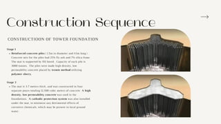 Construction Sequence
Reinforced concrete piles ( 1.5m in diameter and 43m long ) .
Concrete mix for the piles had 25% fly ash and 7% silica fume.
The mat is supported by 192 bored , Capacity of each pile is
3000 tonnes. The piles were made high density, low
permeability concrete placed by tremie method utilizing
polymer slurry.
The mat is 3.7 meters thick, and was constructed in four
separate pours totaling 12,500 cubic meters of concrete A high
density, low permeability concrete was used in the
foundations. A cathodic protection system was also installed
under the mat, to minimize any detrimental effects of
corrosive chemicals, which may be present in local ground
water.
Stage 1
Stage 2
CONSTRUCTIOON OF TOWER FOUNDATION
 