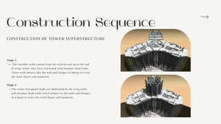 Construction Sequence
CONSTRUCTION OF TOWER SUPERSTRUCTURE
The corridor walls extend from the central core up to the end
of wing, where they have thickened with hammer head walls.
These walls behave like the web and flanges of abeam to resist
the wind shears and moments.
The center hexagonal walls are buttressed by the wing walls
and hammer head walls which behave as the webs and flanges
of a beam to resist the wind shears and moments.
Stage 3
Stage 4
 
