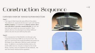 Construction Sequence
CONSTRUCTION OF TOWER SUPERSTRUCTURE
The wings set back to provide many different floor plates.
The setbacks are organized with the tower’s grid, such that the
building stepping is accomplished by aligning columns above
with walls below to provide a smooth load path. As such, the
tower does not contain any structural transfers. These
setbacks also have the advantage of providing a different
width to the tower for each differing floor plate.
The crowning touch of Burj Khalifa is its telescopic spire
comprised of more than 4,000 tons of structural steel. The
spire was constructed from inside the building and jacked to its
full height of over 200 meters (700 feet) using a hydraulic
pump. In addition to securing Burj Khalifa's place as the
world's tallest structure, the spire is integral to the overall
design, creating a sense of completion for the landmark. The
spire also houses communications equipment.
Stage 5
Stage 6
 