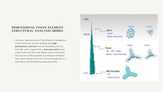 DIMENSIONAL FINITE ELEMENT
STRUCTURAL ANALYSIS MODEL
The tower superstructure of Burj Khalifa is designed as
an all reinforced concrete building with high
performance concrete from the foundation level to
level 156, and is topped with a structural steel braced
frame from level 156 to the highest point of the tower.
The structure of Burj Khalifa was designed to behave
like a giant column with cross sectional shape that is a
reflection of the building massing and profile.
 