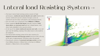 Lateral load Resisting System
The tower’s lateral load resisting system consists of high
performance, reinforced concrete ductile core walls linked to the
exterior reinforced concrete columns through a series of
reinforced concrete shear wall panels at the mechanical levels.
The core walls vary in thickness from 1300mm to 500mm.
These composite ductile link beams typically consist of steel
shear plates, or structural steel built-up I-shaped beams, with
shear studs embedded in the concrete section.
At the top of the centre reinforced concrete core wall, a very tall
spire tops the building, making it the tallest tower in the world in
all categories.
The lateral load resisting system of the spire consists of a
diagonal structural steel bracing system from level 156 to the top
of the spire at approximately 750 meters above the ground.
The pinnacle consists of structural steel pipe section varying
from 2100mm diameter x 60mm thick at the base to 1200mm
diameter x 30mm thick at the top (828m).
 