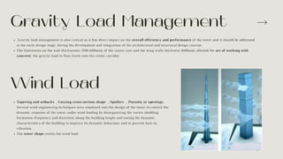 Gravity load management is also critical as it has direct impact on the overall efficiency and performance of the tower and it should be addressed
at the early design stage, during the development and integration of the architectural and structural design concept.
The limitations on the wall thicknesses (500-600mm) of the centre core and the wing walls thickness (600mm) allowed the art of working with
concrete, the gravity load to flow freely into the center corridor
Gravity Load Management
Wind Load
Tapering and setbacks ,Varying cross-section shape , Spoilers , Porosity or openings
Several wind engineering techniques were employed into the design of the tower to control the
dynamic response of the tower under wind loading by disorganizing the vortex shedding
formation (frequency and direction) along the building height and tuning the dynamic
characteristics of the building to improve its dynamic behaviour and to prevent lock-in
vibration.
The tower shape resists the wind load.
 