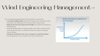 Varying the building shape along with the height while continuing, without
interruption, the building gravity and lateral load resisting system.
Reducing the floor plan along with the height, thus effectively tapering the
building profile.
Using the building shapes to introduce spoiler type of effects along with the
entire height of the tower, including the pinnacle, to reduce the dynamic
wind excitations.
Change the orientation of the tower in response to wind directionality,
thus stiffening the structure normal to the worst wind direction.
The wind engineering management of Burj Khalifa was achieved by :
Wind Engineering Management
 