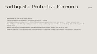 Dubai outside the scope of the seismic activity .
Liquefaction analysis of Burj Khalifa soil showed that it is not a problem
Burj Khalifa is located in Dubai, which is a UBC97 Zone 2a seismic region (with a seismic zone factor Z = 0.15 and soil profile Sc).
Thus Earthquake loads did not govern the concrete tower design (wind loads govern) but it does govern the design of the steel spire above the
concrete tower.
However, Burj Khalifa resisted earthquake of M5.8 magnitude that occurred in southern Iran on July 20, 2010.
While the magnitude of this earthquake was diminished when it reached Dubai and was relatively small (less than 1milli- g at BK site),
Earthquake Protective Measures
 