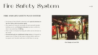 Fire Safety System
FIRE AND LIFE SAFETY PLAN SYSTEM
The design of Burj Khalifa undertook with special attention to
the fire safety and evacuation speed.
The capacity of concrete surrounds of total stairwells besides
building service and fireman's elevator has been so effective
that it can easily bear 5,500 kg.
That is why it is known for being the tallest service elevator in
the world.
Pressurized and air-conditioned refuge areas are designed on
almost every 25 floor of this tower to ensure better safety as
occupants can’t literally walk down to 160 floors in one go
Fire Pumps at Level 136
 