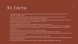 10. Facts
Although the building's shape resembles the bundled tube concept of the Willis Tower, it is structurally very different and is
technically not a tube structure.
The tower is situated on a man-made lake which is designed to wrap around the tower and to provide dramatic views of it.
The elevators have the world’s longest travel distance from lowest to highest stop.
Hot air on the outside condense due to the large cooling needs of the building. The condensation is collected and used to water the
buildings flora and fauna. 20 Olympic-sized swimming pools per year of water.
There are 1,210 fire extinguishers on the site.
At the peak cooling times, the tower require approximately 10,000 tons of cooling per hour.
Condensation on the building is collected and drained down to a holding tank located in the basement from where it is pumped into
the site irrigation system for use on the tower’s landscaped gardens. This system provide about 15 million gallons of supplemental
water per year.
Over 330,000 cubic meters of concrete was used at the completion of the tower.
Dubai has set a new world record for vertical concrete pumping for a building, by pumping to over 660 metres.
The previous record was held by Taipei 101 for pumping concrete up to a height of 448 metres. Burj Dubai break the world record for
altitude transportation of concrete.
The total area of cladding used to cover the Burj Dubai is equivalent to 17 football fields.
The concrete used for the Burj Khalifa is equivalent to: a solid cube of concrete 61 metres on a side, a sidewalk 1,900 kilometres long,
the weight of 100,000 elephants.
The tower’s peak electricity demand is estimated at 36mva, equivalent to roughly 360,000 100-watt light bulbs.
 