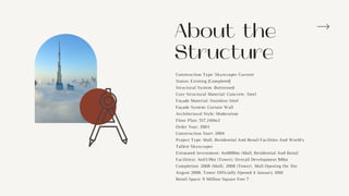 Construction Type: Skyscraper Current
Status: Existing [Completed]
Structural System: Buttressed
Core Structural Material: Concrete, Steel
Façade Material: Stainless Steel
Façade System: Curtain Wall
Architectural Style: Modernism
Floor Plan: 517,240m2
Order Year: 2003
Construction Start: 2004
Project Type: Mall, Residential And Retail Facilities And World's
Tallest Skyscraper
Estimated Investment: Aed800m (Mall, Residential And Retail
Facilities); Aed3.9bn (Tower); Overall Development $8bn
Completion: 2008 (Mall); 2008 (Tower), Mall Opening On 31st
August 2008, Tower Officially Opened 4 January 2010
Retail Space: 9 Million Square Feet 7
About the
Structure
 