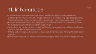 11. Inferences
A notable feature that caters to multiple factors, aesthetically and practically, are how the
buttressing that's required for such a design, translated to a triangular wing-type design, providing
multiple access which helps vertical circulation with elevators catering to multiple range of levels.
For supertall/skyscraper structures, the quantity of precipitation that can be collected and utilised
for multiple purposes within the building's usage is huge.
Service floors are typology-shifting intervals, with louvered fenestration that could add visual quality,
as well as be a point of intake for circulation.
Utilising podium design as also a means to house something that utilises the range like radio station
tower etc.
Interior shear walls that can translate into columns on higher floors. This allows for design flexibility.
 