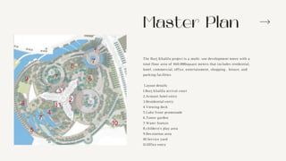Master Plan
The Burj Khalifa project is a multi- use development tower with a
total floor area of 460,000square meters that includes residential,
hotel, commercial, office, entertainment, shopping , leisure, and
parking facilities.
Layout details:
1.Burj khalifa arrival court
2.Armani hotel entry
3.Residential entry
4.Viewing deck
5.Lake front promenade
6.Tower garden
7.Water feature
8.childern’s play area
9.Recreation area
10.Service yard
11.Office entry
 