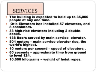 SERVICES
 The building is expected to hold up to 35,000
people at any one time.
 Otis Elevators has installed 57 elevators, and
8 escalators.
 33 high-rise elevators including 2 double-
decks.
 138 floors served by main service elevator.
 504 meters – main service elevator rise, the
world’s highest.
 10 meters per second – speed of elevators .
 60 seconds – approximate time from ground
to level 124.
 10.000 kilograms – weight of hoist ropes.
 