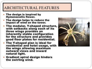 ARCHITECTURAL FEATURES
 The design is inspired by
Hymenocallis flower.
 The design helps to reduce the
impact of wind on the tower.
 The modular, Y-shaped structure,
with setbacks along each of its
three wings provides an
inherently stable configuration
for the structure and provides
good floor plates for residential.
 The Y-shaped plan is ideal for
residential and hotel usage, with
the wings allowing maximum
outward views and inward
natural light.
 Gradient spiral design hinders
the swirling wind.
 