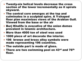  Twenty-six helical levels decrease the cross
section of the tower incrementally as it spirals
skyward.
 The central core emerges at the top and
culminates in a sculpted spire. A Y-shaped
floor plan maximizes views of the Arabian Gulf.
Viewed from the base or the air
 Burj Khalifa is evocative of the onion domes
prevalent in Islamic architecture.
 More than 4000 ton of steel was used
 1000 piece of art decorate the interior.
 196 bronze and brass alloy symbols were
made representing 196 countries.
 The outside part is made of glass.
 There are two swimming pool on 43rd and 76th
floor.
 