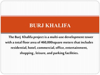 BURJ KHALIFA
The Burj Khalifaproject is a multi-usedevelopment tower
witha total floor area of 460,000square meters that includes
residential, hotel, commercial, office,entertainment,
shopping , leisure,and parking facilities.
 