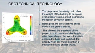 GEOTECHNICAL TECHNOLOGY
 The purpose of this design is to allow
the weight of the building to be spread
over a larger volume of soil, decreasing
the load in any given portion.
 Bored piles are piles cast into drilled
holes in the ground on site.
 This allowed the engineers of the
project to both create variable length
piles depending on the loads the pile is
expected to bear, and to disturb the
already weak soil much less than a
traditional driving of piles would.
 