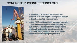CONCRETE PUMPING TECHNOLOGY
 A machinery record was set in pumping
concrete to a new height – though not exactly
to the often-quoted measurement.
 In late 2007 a string of high pressure concrete
pumps needed to splutter the mixture up to
601 meters. The maker of the pumps held a
photocall, and used a massive poster to
announce the figure us a new world record.
World Record Pumping Height 606m
 