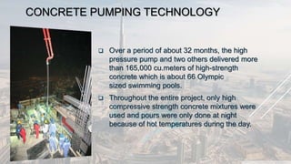 CONCRETE PUMPING TECHNOLOGY
 Over a period of about 32 months, the high
pressure pump and two others delivered more
than 165,000 cu.meters of high-strength
concrete which is about 66 Olympic
sized swimming pools.
 Throughout the entire project, only high
compressive strength concrete mixtures were
used and pours were only done at night
because of hot temperatures during the day.
 