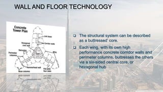 WALL AND FLOOR TECHNOLOGY
 The structural system can be described
as a buttressed’ core.
 Each wing, with its own high
performance concrete corridor walls and
perimeter columns, buttresses the others
via a six-sided central core, or
hexagonal hub
 