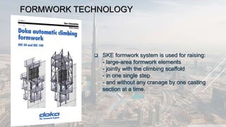 FORMWORK TECHNOLOGY
 SKE formwork system is used for raising:
- large-area formwork elements
- jointly with the climbing scaffold
- in one single step
- and without any cranage by one casting
section at a time.
 