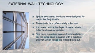 EXTERNAL WALL TECHNOLOGY
 Special two-paned windows were designed for
use in the Burj Khalifa.
 The outside face reflects daily solar heat.
 It is coated with a thin layer of metal, which
deflects ultra-violet radiation.
 First pane is useless again infrared radiation.
So, the inner pane is coated with a thin layer
of silver, which keeps the infrared rays out.
 