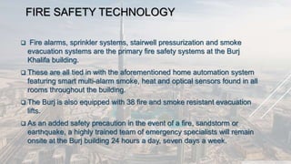 FIRE SAFETY TECHNOLOGY
 Fire alarms, sprinkler systems, stairwell pressurization and smoke
evacuation systems are the primary fire safety systems at the Burj
Khalifa building.
 These are all tied in with the aforementioned home automation system
featuring smart multi-alarm smoke, heat and optical sensors found in all
rooms throughout the building.
 The Burj is also equipped with 38 fire and smoke resistant evacuation
lifts.
 As an added safety precaution in the event of a fire, sandstorm or
earthquake, a highly trained team of emergency specialists will remain
onsite at the Burj building 24 hours a day, seven days a week.
 