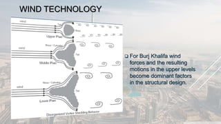 WIND TECHNOLOGY
 For Burj Khalifa wind
forces and the resulting
motions in the upper levels
become dominant factors
in the structural design.
 