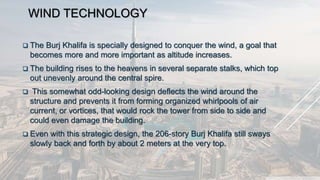 WIND TECHNOLOGY
 The Burj Khalifa is specially designed to conquer the wind, a goal that
becomes more and more important as altitude increases.
 The building rises to the heavens in several separate stalks, which top
out unevenly around the central spire.
 This somewhat odd-looking design deflects the wind around the
structure and prevents it from forming organized whirlpools of air
current, or vortices, that would rock the tower from side to side and
could even damage the building.
 Even with this strategic design, the 206-story Burj Khalifa still sways
slowly back and forth by about 2 meters at the very top.
 