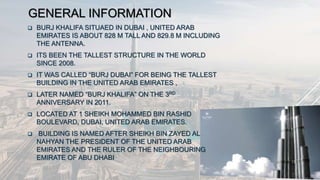 GENERAL INFORMATION
 BURJ KHALIFA SITUAED IN DUBAI , UNITED ARAB
EMIRATES IS ABOUT 828 M TALL AND 829.8 M INCLUDING
THE ANTENNA.
 ITS BEEN THE TALLEST STRUCTURE IN THE WORLD
SINCE 2008.
 IT WAS CALLED “BURJ DUBAI” FOR BEING THE TALLEST
BUILDING IN THE UNITED ARAB EMIRATES ,
 LATER NAMED “BURJ KHALIFA” ON THE 3RD
ANNIVERSARY IN 2011.
 LOCATED AT 1 SHEIKH MOHAMMED BIN RASHID
BOULEVARD, DUBAI, UNITED ARAB EMIRATES.
 BUILDING IS NAMED AFTER SHEIKH BIN ZAYED AL
NAHYAN THE PRESIDENT OF THE UNITED ARAB
EMIRATES AND THE RULER OF THE NEIGHBOURING
EMIRATE OF ABU DHABI
 