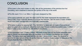 CONCLUSION
This tower is the most modern to date, take all the parameters of the previous tour but
innovating, and is destined to become the symbol of the city in the world.
The lifts reach 10 m / s or 36km / h and were designed by Otis.
The same materials are used, the steel used for this tower represents the equivalent of 5
Airbus A380.These materials allowed to conquer the heavens, with the stone a tower of 800m
would have been unimaginable and financially unachievable.
The glass is great for passing light. The 142 000m² of glass are not made of conventional
glass but glass with a coating to reflect the sun's rays The air conditioning system uses 1 million
liters of water a day to refresh the 320 000km² of surfaces.
This skyscraper cost 1.5 billion dollars. With their money from oil, the Dubai authorities were
able to finance this skyscraper what the countries of the northern hemisphere can not pay
today. The same crane was used and the rate was 1 storey every 3 days. It is destined to
become the new symbol of this city as the Petronas Towers in Kuala Lumpur in Malaysia or the
Empire State Building in New York.
 