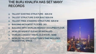 THE BURJ KHALIFA HAS SET MANY
RECORDS
 TALLEST EXISTING STRUCTURE : 829.8 M
 TALLEST STRUCTURE EVER BUILT:829.8 M
 TALLEST FREE STANDING STRUCTURE: 829.8 M
 BUILDING WITH MOST FLOORS: 163
 BUILDING WITH WORLDS HIGHEST OCCUPIED FLOOR.
 WORLDS HIGHEST ELEVATOR INSTALLED.
 WORLDS LONGEST TRAVEL ELEVATOR : 504M
 WORLDS TALLEST STRUCTURES THAT INCLUDES
RESIDENTIAL SPACE.
 