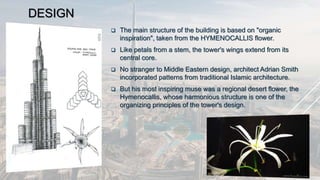 DESIGN
 The main structure of the building is based on "organic
inspiration", taken from the HYMENOCALLIS flower.
 Like petals from a stem, the tower's wings extend from its
central core.
 No stranger to Middle Eastern design, architect Adrian Smith
incorporated patterns from traditional Islamic architecture.
 But his most inspiring muse was a regional desert flower, the
Hymenocallis, whose harmonious structure is one of the
organizing principles of the tower's design.
 