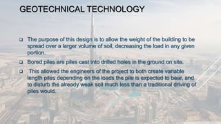 GEOTECHNICAL TECHNOLOGY
 The purpose of this design is to allow the weight of the building to be
spread over a larger volume of soil, decreasing the load in any given
portion.
 Bored piles are piles cast into drilled holes in the ground on site.
 This allowed the engineers of the project to both create variable
length piles depending on the loads the pile is expected to bear, and
to disturb the already weak soil much less than a traditional driving of
piles would.
 