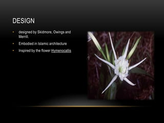 DESIGN
•   designed by Skidmore, Owings and
    Merrill.
•   Embodied in Islamic architecture
•   Inspired by the flower Hymenocallis
 