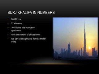 BURJ KHALIFA IN NUMBERS
•   206 Floors.
•   57 elevators.
•   1044 is the total number of
    apartments.
•   49 is the number of offices floors
•   We can see burj khalifa from 92 km far
    away.
 