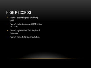 HIGH RECORDS
•   World’s second highest swimming
    pool.
•   World's highest restaurant (122nd floor
    at 442 m) .
•   World's highest New Year display of
    fireworks.
•   World's highest elevator installation.
 